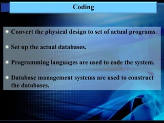 Coding
Convert the physical design to set of actual programs.
Set up the actual databases.
Programming languages are used to code the system.
Database management systems are used to construct
the databases.
 