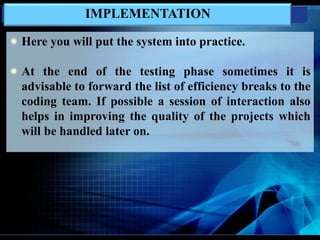 IMPLEMENTATION
Here you will put the system into practice.
At the end of the testing phase sometimes it is
advisable to forward the list of efficiency breaks to the
coding team. If possible a session of interaction also
helps in improving the quality of the projects which
will be handled later on.
 
