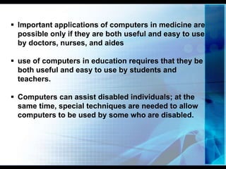 Quality of life.
 Important applications of computers in medicine are
possible only if they are both useful and easy to use
by doctors, nurses, and aides
 use of computers in education requires that they be
both useful and easy to use by students and
teachers.
 Computers can assist disabled individuals; at the
same time, special techniques are needed to allow
computers to be used by some who are disabled.
 