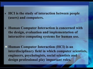  HCI is the study of interaction between people
(users) and computers.
 Human Computer Interaction is concerned with
the design, evaluation and implementation of
interactive computing systems for human use.
Human Computer Interaction (HCI) is an
interdisciplinary field in which computer scientists,
engineers, psychologists, social scientists and
design professional play important roles.
 