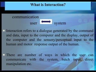 communication
user system
Interaction refers to a dialogue generated by the command
and data, input to the computer and the display, output of
the computer and the sensory/perceptual input to the
human and motor response output of the human.
There are number of ways in which the user can
communicate with the system, batch input, direct
manipulation etc.
What is Interaction?
 
