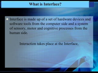 Interface is made up of a set of hardware devices and
software tools from the computer side and a system
of sensory, motor and cognitive processes from the
human side.
Interaction takes place at the Interface,
What is Interface?
 