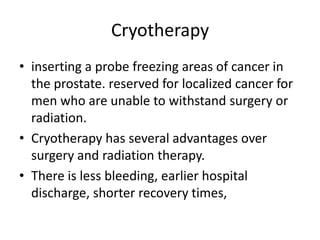 Cryotherapy,[object Object],inserting a probe freezing areas of cancer in the prostate. reserved for localized cancer for men who are unable to withstand surgery or radiation. ,[object Object],Cryotherapy has several advantages over surgery and radiation therapy. ,[object Object],There is less bleeding, earlier hospital discharge, shorter recovery times, ,[object Object]