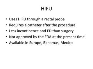 HIFU,[object Object],Uses HIFU through a rectal probe,[object Object],Requires a catheter after the procedure,[object Object],Less incontinence and ED than surgery,[object Object],Not approved by the FDA at the present time,[object Object],Available in Europe, Bahamas, Mexico,[object Object]