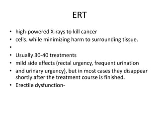 ERT,[object Object],high-powered X-rays to kill cancer ,[object Object],cells. while minimizing harm to surrounding tissue. ,[object Object], ,[object Object],Usually 30-40 treatments ,[object Object],mild side effects (rectal urgency, frequent urination ,[object Object],and urinary urgency), but in most cases they disappear shortly after the treatment course is finished. ,[object Object],Erectile dysfunction- ,[object Object]