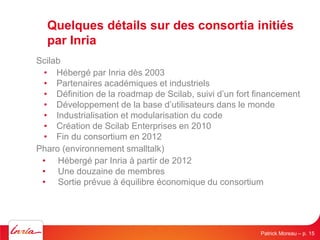 Quelques détails sur des consortia initiés par Inria 
Scilab 
• 
Hébergé par Inria dès 2003 
• 
Partenaires académiques et...