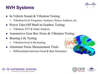 NVH Systems
 In Vehicle Sound & Vibration Testing
 Vibration level, Frequency Analysis, Octave Analysis, etc.
 Power Take-Off Shaft in Gearbox Testing
 Vibration, FFT & Order Analysis
 Automotive Gear Box Noise & Vibration Testing
 Bearing Life Testing
 Vibration level in the bearing
 Alternator Noise Measurement Trials
 Differentiation between Good & Bad Alternators
 