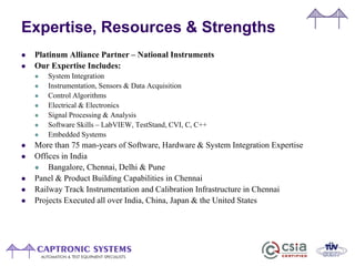 Expertise, Resources & Strengths
 Platinum Alliance Partner – National Instruments
 Our Expertise Includes:
 System Integration
 Instrumentation, Sensors & Data Acquisition
 Control Algorithms
 Electrical & Electronics
 Signal Processing & Analysis
 Software Skills – LabVIEW, TestStand, CVI, C, C++
 Embedded Systems
 More than 75 man-years of Software, Hardware & System Integration Expertise
 Offices in India
 Bangalore, Chennai, Delhi & Pune
 Panel & Product Building Capabilities in Chennai
 Railway Track Instrumentation and Calibration Infrastructure in Chennai
 Projects Executed all over India, China, Japan & the United States
 