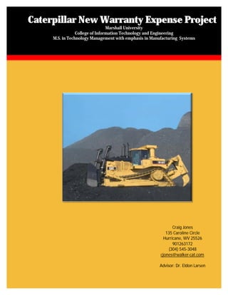 Caterpillar New Warranty Expense Project
                                 Marshall University
                 College of Information Technology and Engineering
     M.S. in Technology Management with emphasis in Manufacturing Systems




                                                               Craig Jones
                                                           135 Caroline Circle
                                                          Hurricane, WV 25526
                                                               901263172
                                                            (304) 545-3048
                                                        cjones@walker-cat.com

                                                        Advisor: Dr. Eldon Larsen
 