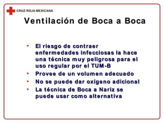 Ventilación de Boca a Boca El riesgo de contraer enfermedades infecciosas la hace una técnica muy peligrosa para el uso regular por el TUM-B Provee de un volumen adecuado No se puede dar oxígeno adicional La técnica de Boca a Nariz se puede usar como alternativa 