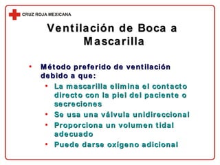 Método preferido de ventilación debido a que: La mascarilla elimina el contacto directo con la piel del paciente o secreciones Se usa una válvula unidireccional Proporciona un volumen tidal adecuado Puede darse oxígeno adicional Ventilación de Boca a  Mascarilla 