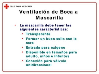 La mascarilla debe tener las siguientes características: Transparente Formar un buen sello con la cara Entrada para oxígeno Disponible en tamaños para adulto, niños e infantes Conexión para válvula unidireccional Ventilación de Boca a  Mascarilla 
