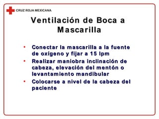 Conectar la mascarilla a la fuente de oxígeno y fijar a 15 lpm Realizar maniobra inclinación de cabeza, elevación del mentón o levantamiento mandibular Colocarse a nivel de la cabeza del paciente Ventilación de Boca a  Mascarilla 