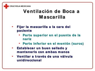 Fijar la mascarilla a la cara del paciente Parte superior en el puente de la nariz Parte inferior en el mentón (surco) Establecer un buen sellado y mantenerlo con ambas manos Ventilar a través de una válvula unidireccional Ventilación de Boca a  Mascarilla 