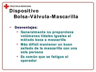 Desventajas: Generalmente no proporciona volúmenes tidales iguales al método boca a mascarilla Más difícil mantener un buen sellado de la mascarilla con una sola persona Es común que se fatigue el operador Dispositivo  Bolsa-Válvula-Mascarilla 