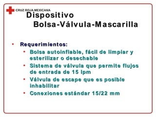 Requerimientos: Bolsa autoinflable, fácil de limpiar y esterilizar o desechable Sistema de válvula que permite flujos de entrada de 15 lpm Válvula de escape que es posible inhabilitar Conexiones estándar 15/22 mm Dispositivo  Bolsa-Válvula-Mascarilla 