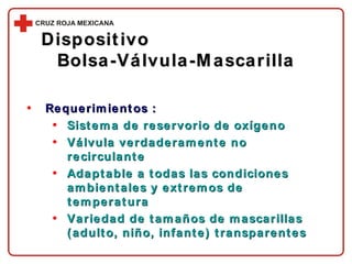 Requerimientos : Sistema de reservorio de oxígeno Válvula verdaderamente no recirculante Adaptable a todas las condiciones ambientales y extremos de temperatura Variedad de tamaños de mascarillas (adulto, niño, infante) transparentes Dispositivo  Bolsa-Válvula-Mascarilla 
