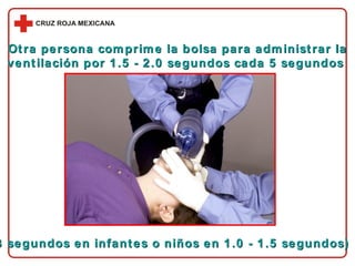 Otra persona comprime la bolsa para administrar la ventilación por 1.5 - 2.0 segundos cada 5 segundos  (3 segundos en infantes o niños en 1.0 - 1.5 segundos) 