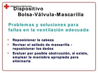 Reposicionar la cabeza Revisar el sellado de mascarilla - reposicionar los dedos Evaluar por posible obstrucción, si existe, emplear la maniobra apropiada para eliminarla Problemas y soluciones para fallas en la ventilación adecuada Dispositivo  Bolsa-Válvula-Mascarilla 