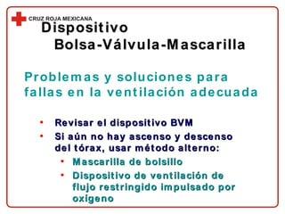 Revisar el dispositivo BVM Si aún no hay ascenso y descenso del tórax, usar método alterno: Mascarilla de bolsillo Dispositivo de ventilación de flujo restringido impulsado por oxígeno Dispositivo  Bolsa-Válvula-Mascarilla Problemas y soluciones para fallas en la ventilación adecuada 