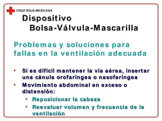 Si es difícil mantener la vía aérea, insertar una cánula orofaríngea o nasofaríngea Movimiento abdominal en exceso o distensión: Reposicionar la cabeza Reevaluar volumen y frecuencia de la ventilación Dispositivo  Bolsa-Válvula-Mascarilla Problemas y soluciones para fallas en la ventilación adecuada 