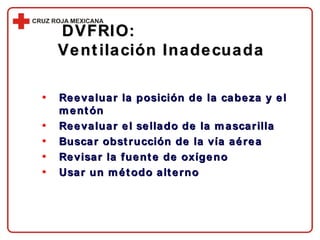 DVFRIO:  Ventilación Inadecuada Reevaluar la posición de la cabeza y el mentón Reevaluar el sellado de la mascarilla Buscar obstrucción de la vía aérea Revisar la fuente de oxígeno Usar un método alterno 