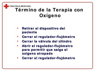 Término de la Terapia con  Oxígeno Retirar el dispositivo del paciente Cerrar el regulador-flujómetro Cerrar la válvula del cilindro Abrir el regulador-flujómetro para permitir que salga el oxígeno atrapado Cerrar el regulador-flujómetro 