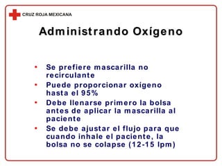 Se prefiere mascarilla no recirculante Puede proporcionar oxígeno hasta el 9 5 % Debe llenarse primero la bolsa antes de aplicar la mascarilla al paciente Se debe ajustar el flujo para que cuando inhale el paciente, la bolsa no se colapse (12-15 lpm) Administrando Oxígeno 