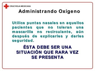 Administrando Oxígeno Utilice puntas nasales en aquellos pacientes que no toleran una mascarilla no recirculante, aún después de explicarles y darles seguridad. ÉSTA DEBE SER UNA SITUACIÓN QUE RARA VEZ SE PRESENTA 
