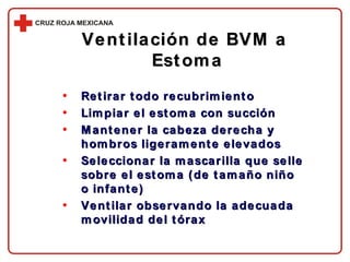 Ventilación de BVM a  Estoma Retirar todo recubrimiento Limpiar el estoma con succión Mantener la cabeza derecha y hombros ligeramente elevados Seleccionar la mascarilla que selle sobre el estoma (de tamaño niño o infante) Ventilar observando la adecuada movilidad del tórax 
