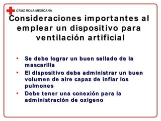 Consideraciones importantes al  emplear un dispositivo para  ventilación artificial Se debe lograr un buen sellado de la mascarilla El dispositivo debe administrar un buen volumen de aire capaz de inflar los pulmones Debe tener una conexión para la administración de oxígeno 