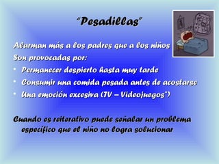 ““Pesadillas”Pesadillas”
Alarman más a los padres que a los niñosAlarman más a los padres que a los niños
Son provocadas por:Son provocadas por:
• Permanecer despierto hasta muy tardePermanecer despierto hasta muy tarde
• Consumir una comida pesada antes de acostarseConsumir una comida pesada antes de acostarse
• Una emoción excesiva (TV – Videojuegos*)Una emoción excesiva (TV – Videojuegos*)
Cuando es reiterativo puede señalar un problemaCuando es reiterativo puede señalar un problema
específico que el niño no logra solucionarespecífico que el niño no logra solucionar
 