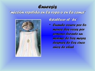 EnuresisEnuresis
“micción repetida en la ropa o en la cama”“micción repetida en la ropa o en la cama”
Establecer el “dx”Establecer el “dx”
• Cuando ocurre por loCuando ocurre por lo
menos dos veces pormenos dos veces por
semana durante unsemana durante un
mínimo de tres mesesmínimo de tres meses
después de los cincodespués de los cinco
años de edadaños de edad
 