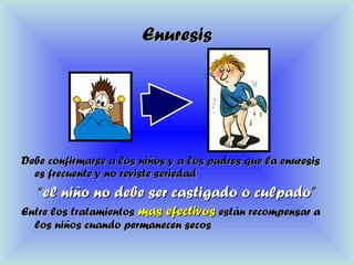 EnuresisEnuresis
Debe confirmarse a los niños y a los padres que la enuresisDebe confirmarse a los niños y a los padres que la enuresis
es frecuente y no reviste seriedades frecuente y no reviste seriedad
““el niño no debe ser castigado o culpadoel niño no debe ser castigado o culpado””
Entre los tratamientosEntre los tratamientos mas efectivosmas efectivos están recompensar aestán recompensar a
los niños cuando permanecen secoslos niños cuando permanecen secos
 