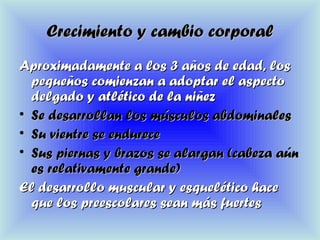 Crecimiento y cambio corporalCrecimiento y cambio corporal
Aproximadamente a los 3 años de edad, losAproximadamente a los 3 años de edad, los
pequeños comienzan a adoptar el aspectopequeños comienzan a adoptar el aspecto
delgado y atlético de la niñezdelgado y atlético de la niñez
• Se desarrollan los músculos abdominalesSe desarrollan los músculos abdominales
• Su vientre se endureceSu vientre se endurece
• Sus piernas y brazos se alargan (cabeza aúnSus piernas y brazos se alargan (cabeza aún
es relativamente grande)es relativamente grande)
El desarrollo muscular y esquelético haceEl desarrollo muscular y esquelético hace
que los preescolares sean más fuertesque los preescolares sean más fuertes
 