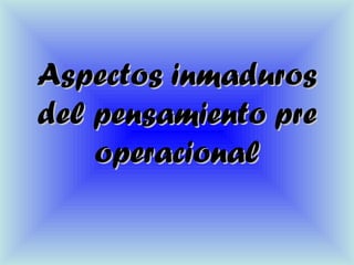 Aspectos inmadurosAspectos inmaduros
del pensamiento predel pensamiento pre
operacionaloperacional
 