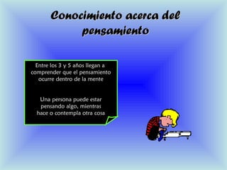 Conocimiento acerca delConocimiento acerca del
pensamientopensamiento
Entre los 3 y 5 años llegan a
comprender que el pensamiento
ocurre dentro de la mente
Una persona puede estar
pensando algo, mientras
hace o contempla otra cosa
 