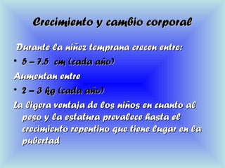 Crecimiento y cambio corporalCrecimiento y cambio corporal
Durante la niñez temprana crecen entre:Durante la niñez temprana crecen entre:
• 5 – 7.5 cm (cada año)5 – 7.5 cm (cada año)
Aumentan entreAumentan entre
• 2 – 3 kg (cada año)2 – 3 kg (cada año)
La ligera ventaja de los niños en cuanto alLa ligera ventaja de los niños en cuanto al
peso y la estatura prevalece hasta elpeso y la estatura prevalece hasta el
crecimiento repentino que tiene lugar en lacrecimiento repentino que tiene lugar en la
pubertadpubertad
 