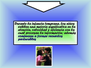 Durante la infancia temprana. Los niñosDurante la infancia temprana. Los niños
exhiben una mejoría significativa en laexhiben una mejoría significativa en la
atención, velocidad y eficiencia con laatención, velocidad y eficiencia con la
cual procesan la información; ademáscual procesan la información; además
comienzan a formar recuerdoscomienzan a formar recuerdos
perdurablesperdurables
 