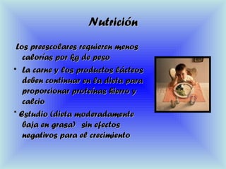 NutriciónNutrición
Los preescolares requieren menosLos preescolares requieren menos
calorías por kg de pesocalorías por kg de peso
• La carne y los productos lácteosLa carne y los productos lácteos
deben continuar en la dieta paradeben continuar en la dieta para
proporcionar proteínas hierro yproporcionar proteínas hierro y
calciocalcio
* Estudio (dieta moderadamente* Estudio (dieta moderadamente
baja en grasa)baja en grasa) sin efectossin efectos
negativos para el crecimientonegativos para el crecimiento
 
