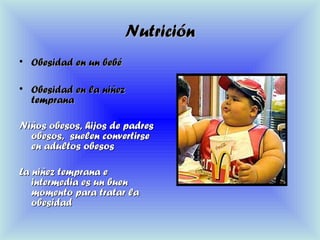 NutriciónNutrición
• Obesidad en un bebéObesidad en un bebé
• Obesidad en la niñezObesidad en la niñez
tempranatemprana
Niños obesos, hijos de padresNiños obesos, hijos de padres
obesos, suelen convertirseobesos, suelen convertirse
en adultos obesosen adultos obesos
La niñez temprana eLa niñez temprana e
intermedia es un buenintermedia es un buen
momento para tratar lamomento para tratar la
obesidadobesidad
 