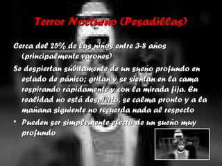Terror Nocturno (Pesadillas)Terror Nocturno (Pesadillas)
Cerca del 25% de los niños entre 3-8 añosCerca del 25% de los niños entre 3-8 años
(principalmente varones)(principalmente varones)
Se despiertan súbitamente de un sueño profundo enSe despiertan súbitamente de un sueño profundo en
estado de pánico; gritan y se sientan en la camaestado de pánico; gritan y se sientan en la cama
respirando rápidamente y con la mirada fija. Enrespirando rápidamente y con la mirada fija. En
realidad no está despierto, se calma pronto y a larealidad no está despierto, se calma pronto y a la
mañana siguiente no recuerda nada al respectomañana siguiente no recuerda nada al respecto
• Pueden ser simplemente efecto de un sueño muyPueden ser simplemente efecto de un sueño muy
profundoprofundo
 