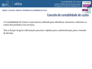 Copyright © EDITORA ATLAS LTDA. Reprodução proibida
www.grupogen.com.br | http://gen-io.grupogen.com.br
Contabilidade de Custos
A Contabilidade de Custos é uma técnica utilizada para identificar, mensurar e informar os
custos dos produtos e/ou serviços.
Tem a função de gerar informações precisas e rápidas para a administração, para a tomada
de decisão.
Capítulo 1 | Conceitos, objetivos e finalidades da contabilidade de custos
Conceito de contabilidade de custos
 