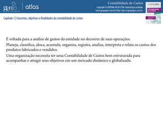 Copyright © EDITORA ATLAS LTDA. Reprodução proibida
www.grupogen.com.br | http://gen-io.grupogen.com.br
Contabilidade de Custos
É voltada para a análise de gastos da entidade no decorrer de suas operações.
Planeja, classifica, aloca, acumula, organiza, registra, analisa, interpreta e relata os custos dos
produtos fabricados e vendidos.
Uma organização necessita ter uma Contabilidade de Custos bem estruturada para
acompanhar e atingir seus objetivos em um mercado dinâmico e globalizado.
Capítulo 1 | Conceitos, objetivos e finalidades da contabilidade de custos
 