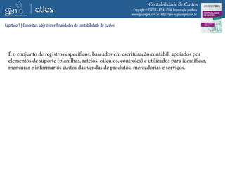 Copyright © EDITORA ATLAS LTDA. Reprodução proibida
www.grupogen.com.br | http://gen-io.grupogen.com.br
Contabilidade de Custos
É o conjunto de registros específicos, baseados em escrituração contábil, apoiados por
elementos de suporte (planilhas, rateios, cálculos, controles) e utilizados para identificar,
mensurar e informar os custos das vendas de produtos, mercadorias e serviços.
Capítulo 1 | Conceitos, objetivos e finalidades da contabilidade de custos
 