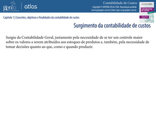 Copyright © EDITORA ATLAS LTDA. Reprodução proibida
www.grupogen.com.br | http://gen-io.grupogen.com.br
Contabilidade de Custos
Surgiu da Contabilidade Geral, justamente pela necessidade de se ter um controle maior
sobre os valores a serem atribuídos aos estoques de produtos e, também, pela necessidade de
tomar decisões quanto ao que, como e quando produzir.
Capítulo 1 | Conceitos, objetivos e finalidades da contabilidade de custos
Surgimento da contabilidade de custos
 