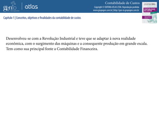 Copyright © EDITORA ATLAS LTDA. Reprodução proibida
www.grupogen.com.br | http://gen-io.grupogen.com.br
Contabilidade de Custos
Desenvolveu-se com a Revolução Industrial e teve que se adaptar à nova realidade
econômica, com o surgimento das máquinas e a consequente produção em grande escala.
Tem como sua principal fonte a Contabilidade Financeira.
Capítulo 1 | Conceitos, objetivos e finalidades da contabilidade de custos
 