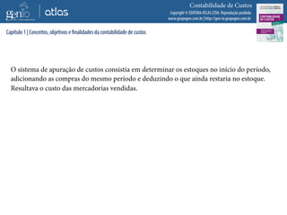Copyright © EDITORA ATLAS LTDA. Reprodução proibida
www.grupogen.com.br | http://gen-io.grupogen.com.br
Contabilidade de Custos
O sistema de apuração de custos consistia em determinar os estoques no início do período,
adicionando as compras do mesmo período e deduzindo o que ainda restaria no estoque.
Resultava o custo das mercadorias vendidas.
Capítulo 1 | Conceitos, objetivos e finalidades da contabilidade de custos
 