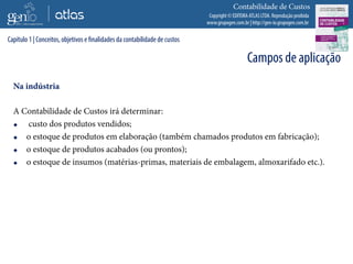 Copyright © EDITORA ATLAS LTDA. Reprodução proibida
www.grupogen.com.br | http://gen-io.grupogen.com.br
Contabilidade de Custos
Na indústria
A Contabilidade de Custos irá determinar:
 custo dos produtos vendidos;
 o estoque de produtos em elaboração (também chamados produtos em fabricação);
 o estoque de produtos acabados (ou prontos);
 o estoque de insumos (matérias-primas, materiais de embalagem, almoxarifado etc.).
Capítulo 1 | Conceitos, objetivos e finalidades da contabilidade de custos
Campos de aplicação
 