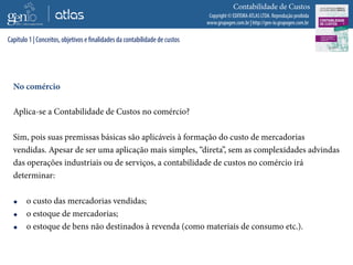 Copyright © EDITORA ATLAS LTDA. Reprodução proibida
www.grupogen.com.br | http://gen-io.grupogen.com.br
Contabilidade de Custos
No comércio
Aplica-se a Contabilidade de Custos no comércio?
Sim, pois suas premissas básicas são aplicáveis à formação do custo de mercadorias
vendidas. Apesar de ser uma aplicação mais simples, “direta”, sem as complexidades advindas
das operações industriais ou de serviços, a contabilidade de custos no comércio irá
determinar:
 o custo das mercadorias vendidas;
 o estoque de mercadorias;
 o estoque de bens não destinados à revenda (como materiais de consumo etc.).
Capítulo 1 | Conceitos, objetivos e finalidades da contabilidade de custos
 